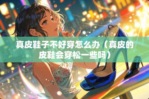 真皮鞋子不好穿怎么办（真皮的皮鞋会穿松一些吗）