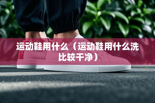 运动鞋用什么（运动鞋用什么洗比较干净）