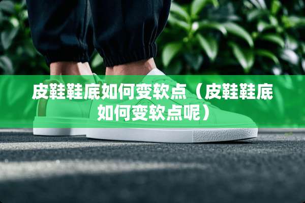 皮鞋鞋底如何变软点（皮鞋鞋底如何变软点呢）