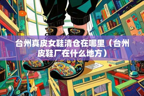 台州真皮女鞋清仓在哪里（台州皮鞋厂在什么地方）