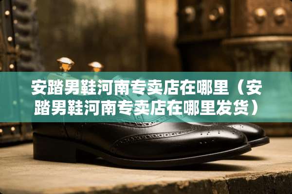 安踏男鞋河南专卖店在哪里（安踏男鞋河南专卖店在哪里发货）