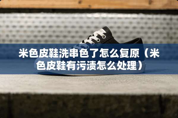 米色皮鞋洗串色了怎么复原（米色皮鞋有污渍怎么处理）
