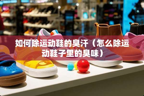 如何除运动鞋的臭汗（怎么除运动鞋子里的臭味）