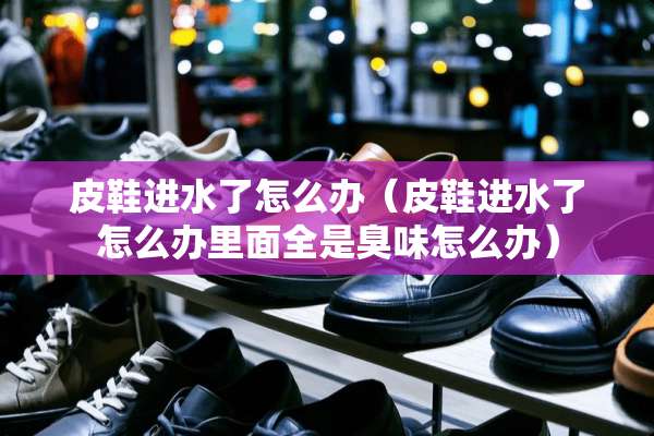 皮鞋进水了怎么办（皮鞋进水了怎么办里面全是臭味怎么办）