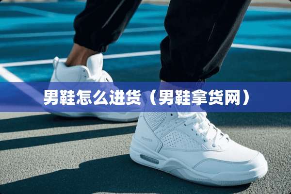 男鞋怎么进货（男鞋拿货网）
