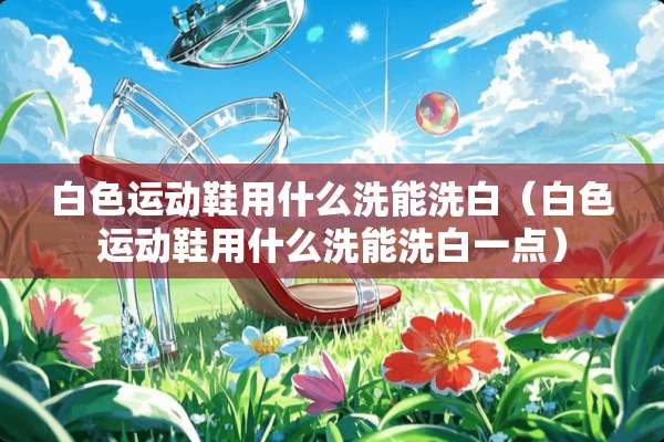 白色运动鞋用什么洗能洗白（白色运动鞋用什么洗能洗白一点）