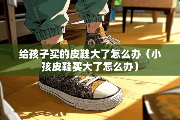 给孩子买的皮鞋大了怎么办（小孩皮鞋买大了怎么办）