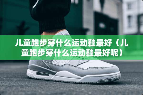 儿童跑步穿什么运动鞋最好（儿童跑步穿什么运动鞋最好呢）