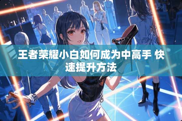 王者荣耀小白如何成为中高手 快速提升方法