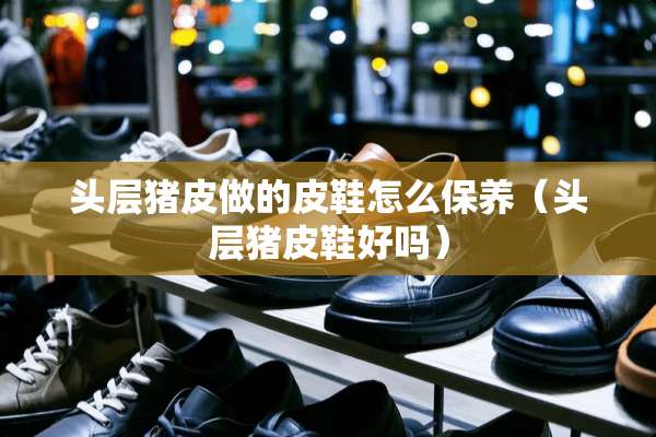 头层猪皮做的皮鞋怎么保养（头层猪皮鞋好吗）