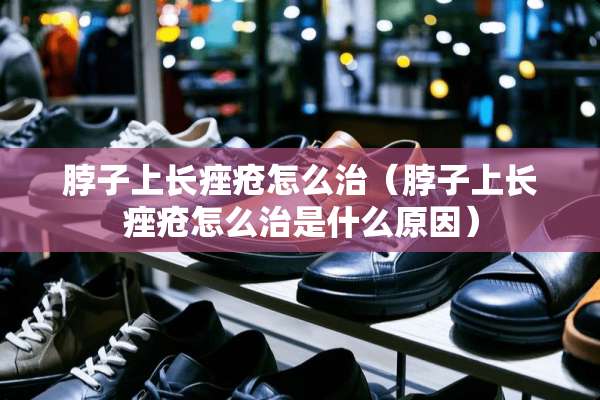 脖子上长痤疮怎么治（脖子上长痤疮怎么治是什么原因）