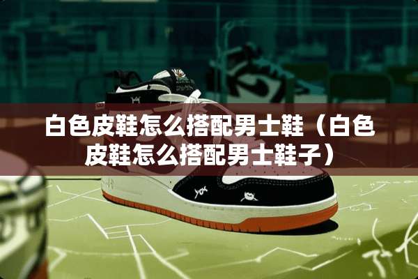白色皮鞋怎么搭配男士鞋（白色皮鞋怎么搭配男士鞋子）