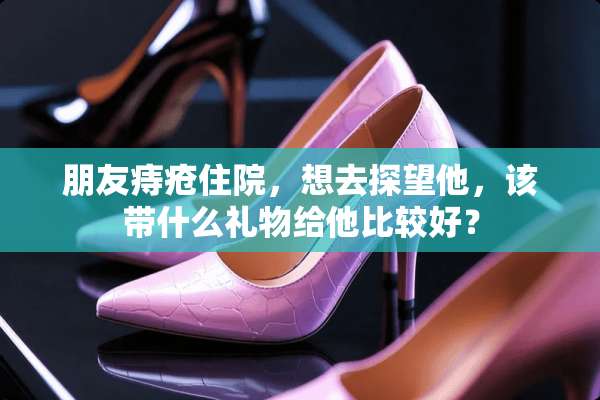 朋友痔疮住院，想去探望他，该带什么礼物给他比较好？