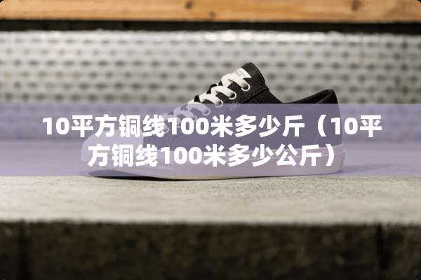 10平方铜线100米多少斤（10平方铜线100米多少公斤）