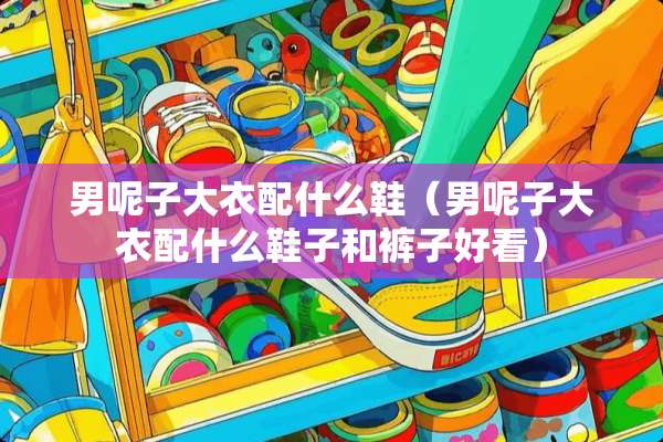 男呢子大衣配什么鞋（男呢子大衣配什么鞋子和裤子好看）