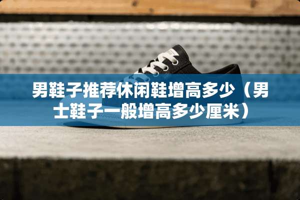 男鞋子推荐休闲鞋增高多少（男士鞋子一般增高多少厘米）
