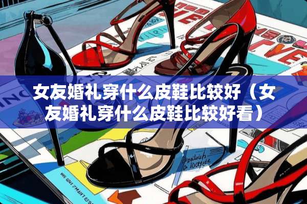女友婚礼穿什么皮鞋比较好（女友婚礼穿什么皮鞋比较好看）