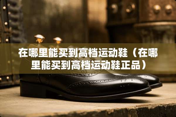 在哪里能买到高档运动鞋（在哪里能买到高档运动鞋正品）