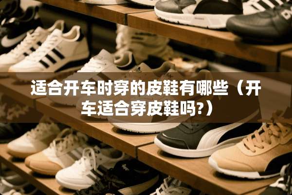 适合开车时穿的皮鞋有哪些（开车适合穿皮鞋吗?）