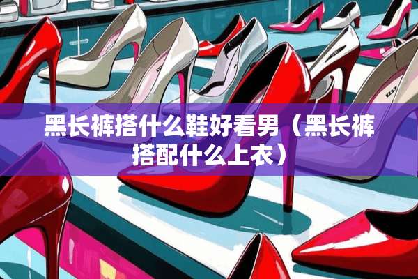 黑长裤搭什么鞋好看男（黑长裤搭配什么上衣）