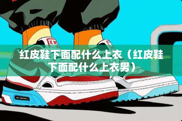 红皮鞋下面配什么上衣（红皮鞋下面配什么上衣男）