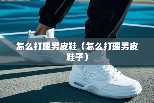 怎么打理男皮鞋（怎么打理男皮鞋子）