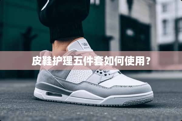 皮鞋护理五件套如何使用？