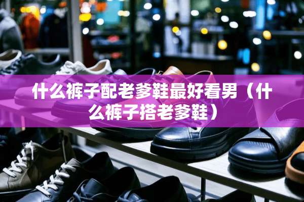 什么裤子配老爹鞋最好看男（什么裤子搭老爹鞋）