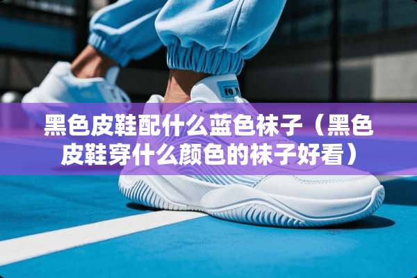 黑色皮鞋配什么蓝色袜子（黑色皮鞋穿什么颜色的袜子好看）