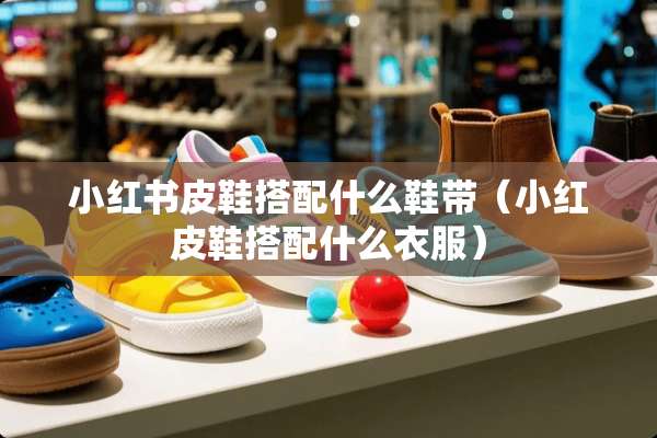小红书皮鞋搭配什么鞋带（小红皮鞋搭配什么衣服）