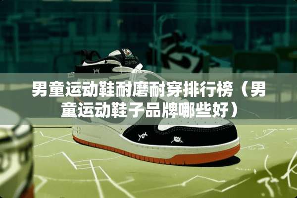 男童运动鞋耐磨耐穿排行榜（男童运动鞋子品牌哪些好）