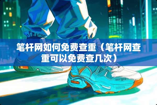 笔杆网如何免费查重（笔杆网查重可以免费查几次）