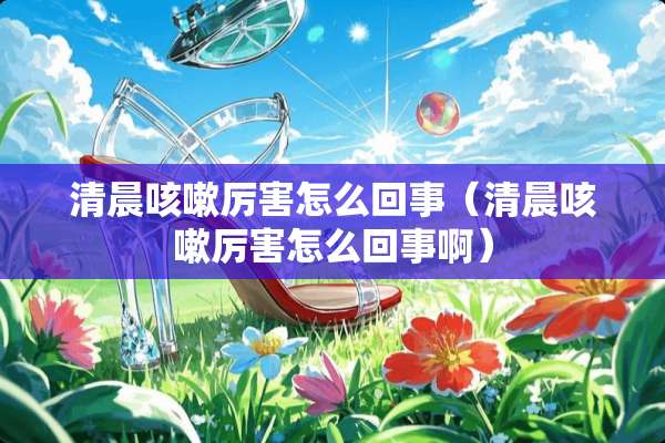 清晨咳嗽厉害怎么回事（清晨咳嗽厉害怎么回事啊）