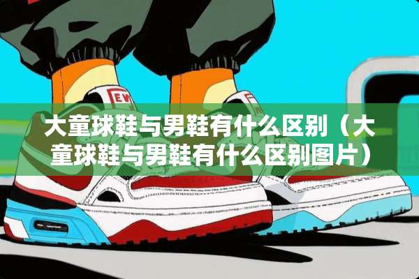 大童球鞋与男鞋有什么区别（大童球鞋与男鞋有什么区别图片）