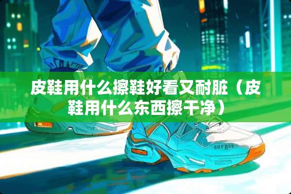 皮鞋用什么擦鞋好看又耐脏（皮鞋用什么东西擦干净）