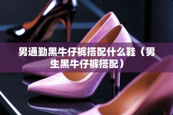 男通勤黑牛仔裤搭配什么鞋（男生黑牛仔裤搭配）