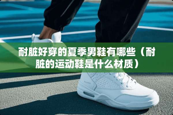 耐脏好穿的夏季男鞋有哪些（耐脏的运动鞋是什么材质）