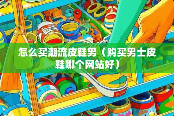 怎么买潮流皮鞋男（购买男士皮鞋哪个网站好）