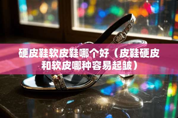 硬皮鞋软皮鞋哪个好（皮鞋硬皮和软皮哪种容易起皱）