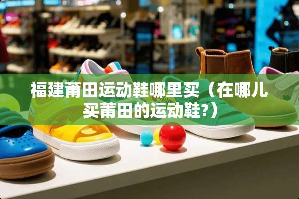 福建莆田运动鞋哪里买（在哪儿买莆田的运动鞋?）