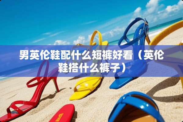 男英伦鞋配什么短裤好看（英伦鞋搭什么裤子）