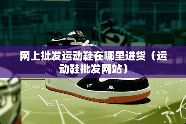 网上批发运动鞋在哪里进货（运动鞋批发网站）