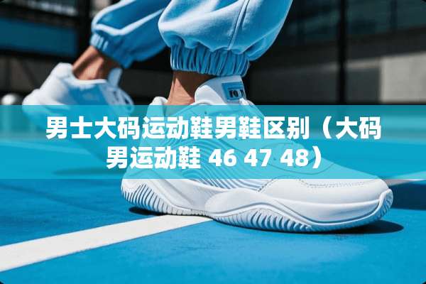 男士大码运动鞋男鞋区别（大码男运动鞋 46 47 48）