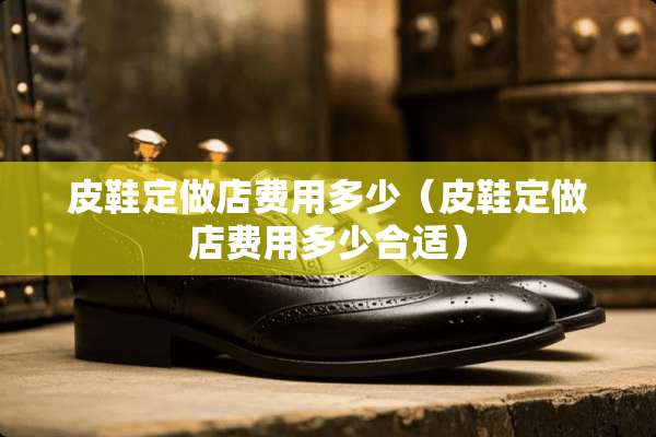 皮鞋定做店费用多少（皮鞋定做店费用多少合适）