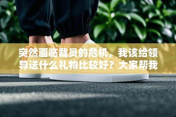 突然面临裁员的危机，我该给领导送什么礼物比较好？大家帮我想想吧。