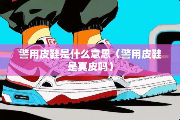 警用皮鞋是什么意思（警用皮鞋是真皮吗）