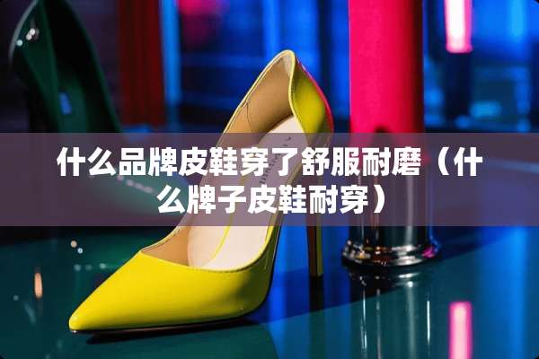 什么品牌皮鞋穿了舒服耐磨（什么牌子皮鞋耐穿）