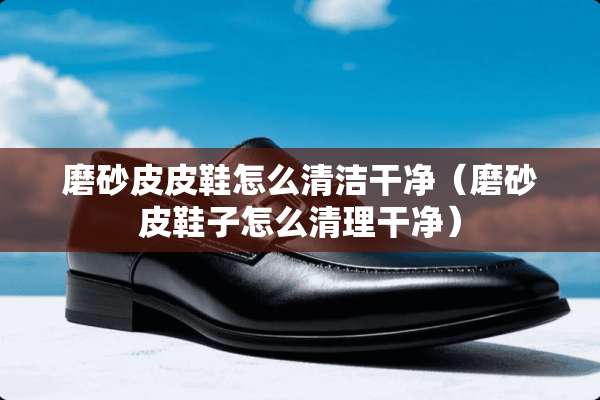磨砂皮皮鞋怎么清洁干净（磨砂皮鞋子怎么清理干净）