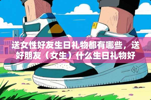 送女性好友生日礼物都有哪些，送好朋友（女生）什么生日礼物好