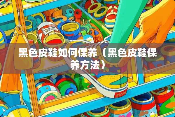 黑色皮鞋如何保养（黑色皮鞋保养方法）